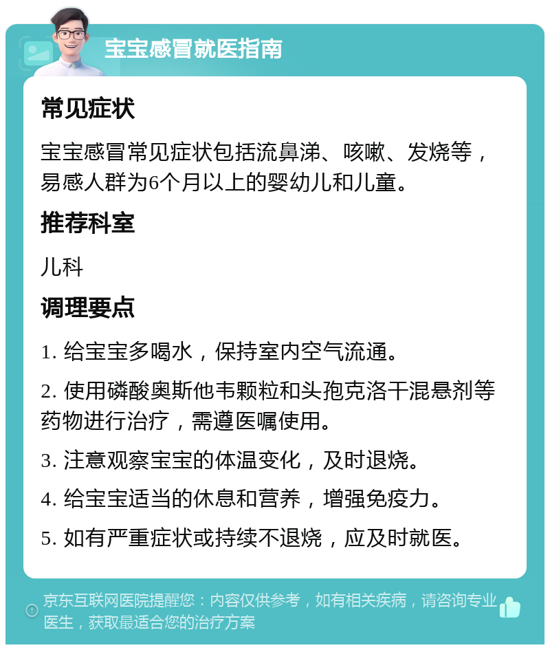 宝宝感冒就医指南 常见症状 宝宝感冒常见症状包括流鼻涕、咳嗽、发烧等，易感人群为6个月以上的婴幼儿和儿童。 推荐科室 儿科 调理要点 1. 给宝宝多喝水，保持室内空气流通。 2. 使用磷酸奥斯他韦颗粒和头孢克洛干混悬剂等药物进行治疗，需遵医嘱使用。 3. 注意观察宝宝的体温变化，及时退烧。 4. 给宝宝适当的休息和营养，增强免疫力。 5. 如有严重症状或持续不退烧，应及时就医。