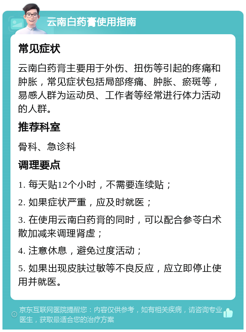 云南白药膏使用指南 常见症状 云南白药膏主要用于外伤、扭伤等引起的疼痛和肿胀，常见症状包括局部疼痛、肿胀、瘀斑等，易感人群为运动员、工作者等经常进行体力活动的人群。 推荐科室 骨科、急诊科 调理要点 1. 每天贴12个小时，不需要连续贴； 2. 如果症状严重，应及时就医； 3. 在使用云南白药膏的同时，可以配合参苓白术散加减来调理肾虚； 4. 注意休息，避免过度活动； 5. 如果出现皮肤过敏等不良反应，应立即停止使用并就医。