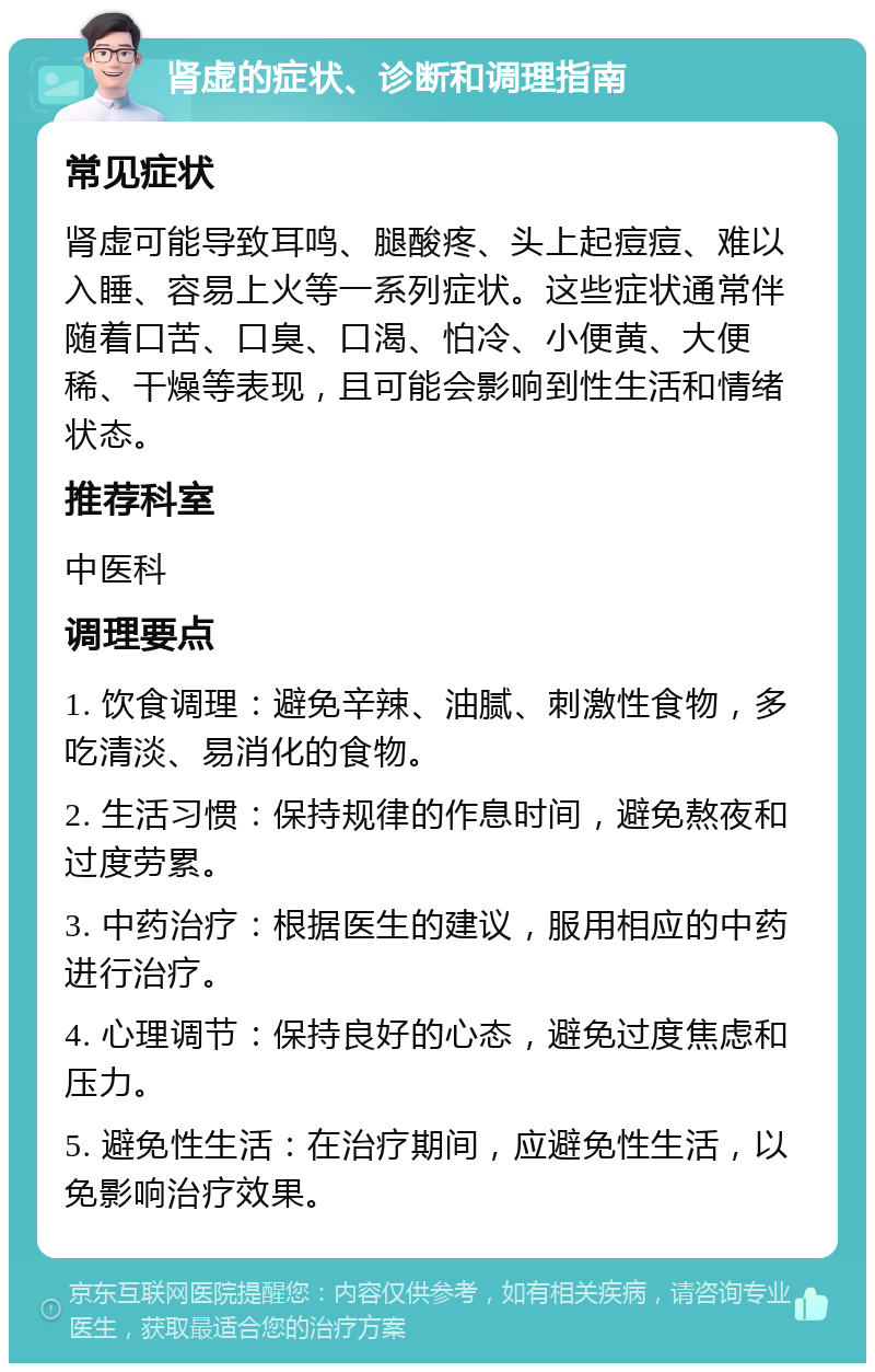 肾虚的症状、诊断和调理指南 常见症状 肾虚可能导致耳鸣、腿酸疼、头上起痘痘、难以入睡、容易上火等一系列症状。这些症状通常伴随着口苦、口臭、口渴、怕冷、小便黄、大便稀、干燥等表现，且可能会影响到性生活和情绪状态。 推荐科室 中医科 调理要点 1. 饮食调理：避免辛辣、油腻、刺激性食物，多吃清淡、易消化的食物。 2. 生活习惯：保持规律的作息时间，避免熬夜和过度劳累。 3. 中药治疗：根据医生的建议，服用相应的中药进行治疗。 4. 心理调节：保持良好的心态，避免过度焦虑和压力。 5. 避免性生活：在治疗期间，应避免性生活，以免影响治疗效果。