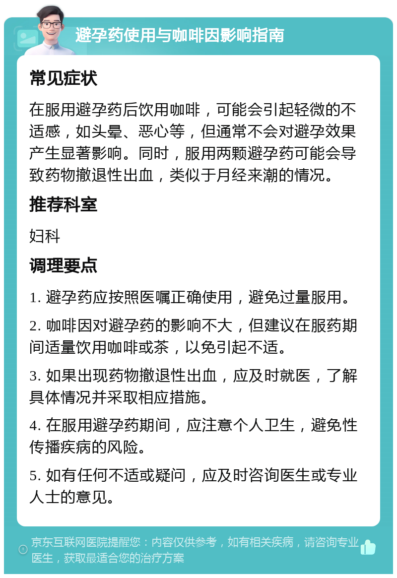 避孕药使用与咖啡因影响指南 常见症状 在服用避孕药后饮用咖啡，可能会引起轻微的不适感，如头晕、恶心等，但通常不会对避孕效果产生显著影响。同时，服用两颗避孕药可能会导致药物撤退性出血，类似于月经来潮的情况。 推荐科室 妇科 调理要点 1. 避孕药应按照医嘱正确使用，避免过量服用。 2. 咖啡因对避孕药的影响不大，但建议在服药期间适量饮用咖啡或茶，以免引起不适。 3. 如果出现药物撤退性出血，应及时就医，了解具体情况并采取相应措施。 4. 在服用避孕药期间，应注意个人卫生，避免性传播疾病的风险。 5. 如有任何不适或疑问，应及时咨询医生或专业人士的意见。