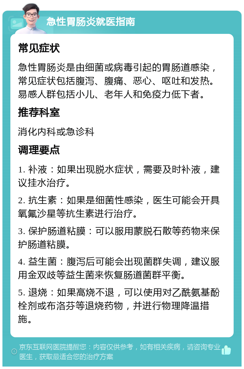 急性胃肠炎就医指南 常见症状 急性胃肠炎是由细菌或病毒引起的胃肠道感染，常见症状包括腹泻、腹痛、恶心、呕吐和发热。易感人群包括小儿、老年人和免疫力低下者。 推荐科室 消化内科或急诊科 调理要点 1. 补液：如果出现脱水症状，需要及时补液，建议挂水治疗。 2. 抗生素：如果是细菌性感染，医生可能会开具氧氟沙星等抗生素进行治疗。 3. 保护肠道粘膜：可以服用蒙脱石散等药物来保护肠道粘膜。 4. 益生菌：腹泻后可能会出现菌群失调，建议服用金双歧等益生菌来恢复肠道菌群平衡。 5. 退烧：如果高烧不退，可以使用对乙酰氨基酚栓剂或布洛芬等退烧药物，并进行物理降温措施。