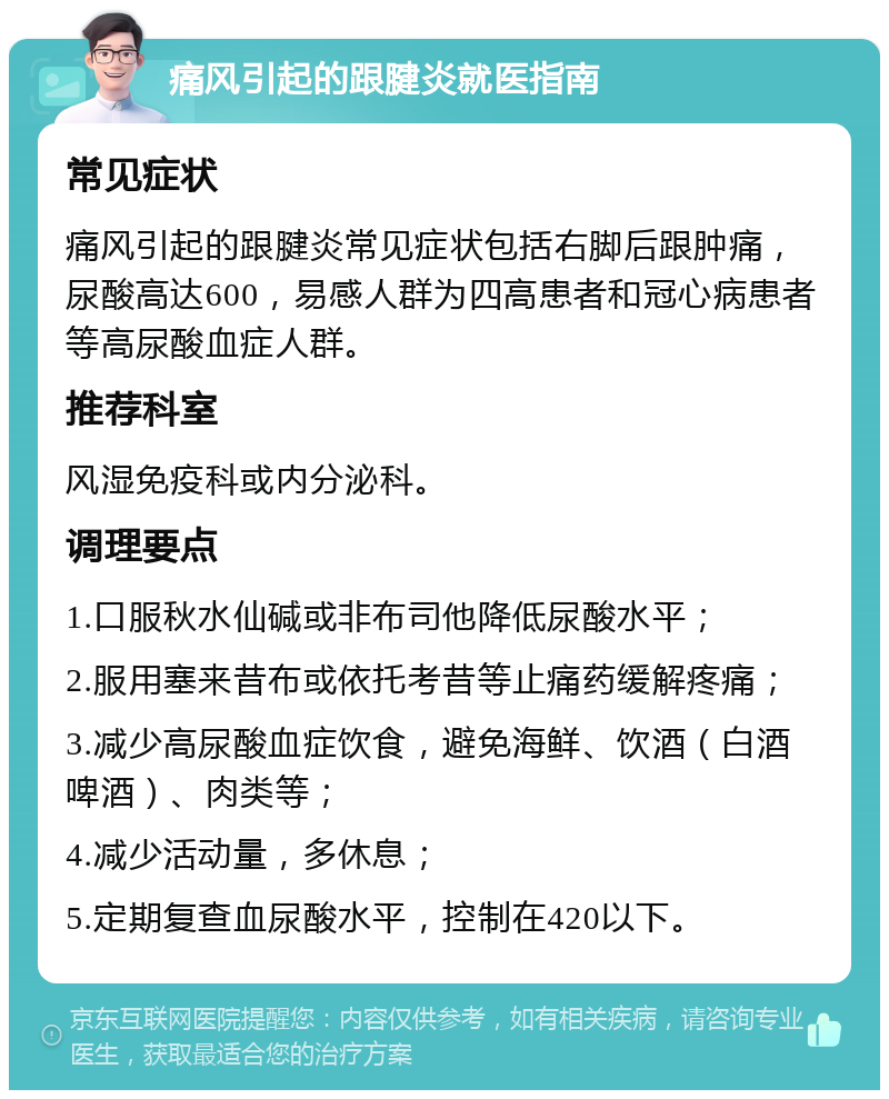 痛风引起的跟腱炎就医指南 常见症状 痛风引起的跟腱炎常见症状包括右脚后跟肿痛，尿酸高达600，易感人群为四高患者和冠心病患者等高尿酸血症人群。 推荐科室 风湿免疫科或内分泌科。 调理要点 1.口服秋水仙碱或非布司他降低尿酸水平； 2.服用塞来昔布或依托考昔等止痛药缓解疼痛； 3.减少高尿酸血症饮食，避免海鲜、饮酒（白酒啤酒）、肉类等； 4.减少活动量，多休息； 5.定期复查血尿酸水平，控制在420以下。