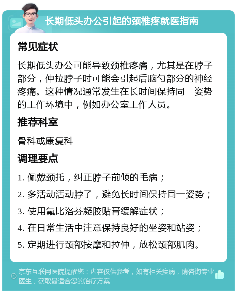 长期低头办公引起的颈椎疼就医指南 常见症状 长期低头办公可能导致颈椎疼痛，尤其是在脖子部分，伸拉脖子时可能会引起后脑勺部分的神经疼痛。这种情况通常发生在长时间保持同一姿势的工作环境中，例如办公室工作人员。 推荐科室 骨科或康复科 调理要点 1. 佩戴颈托，纠正脖子前倾的毛病； 2. 多活动活动脖子，避免长时间保持同一姿势； 3. 使用氟比洛芬凝胶贴膏缓解症状； 4. 在日常生活中注意保持良好的坐姿和站姿； 5. 定期进行颈部按摩和拉伸，放松颈部肌肉。