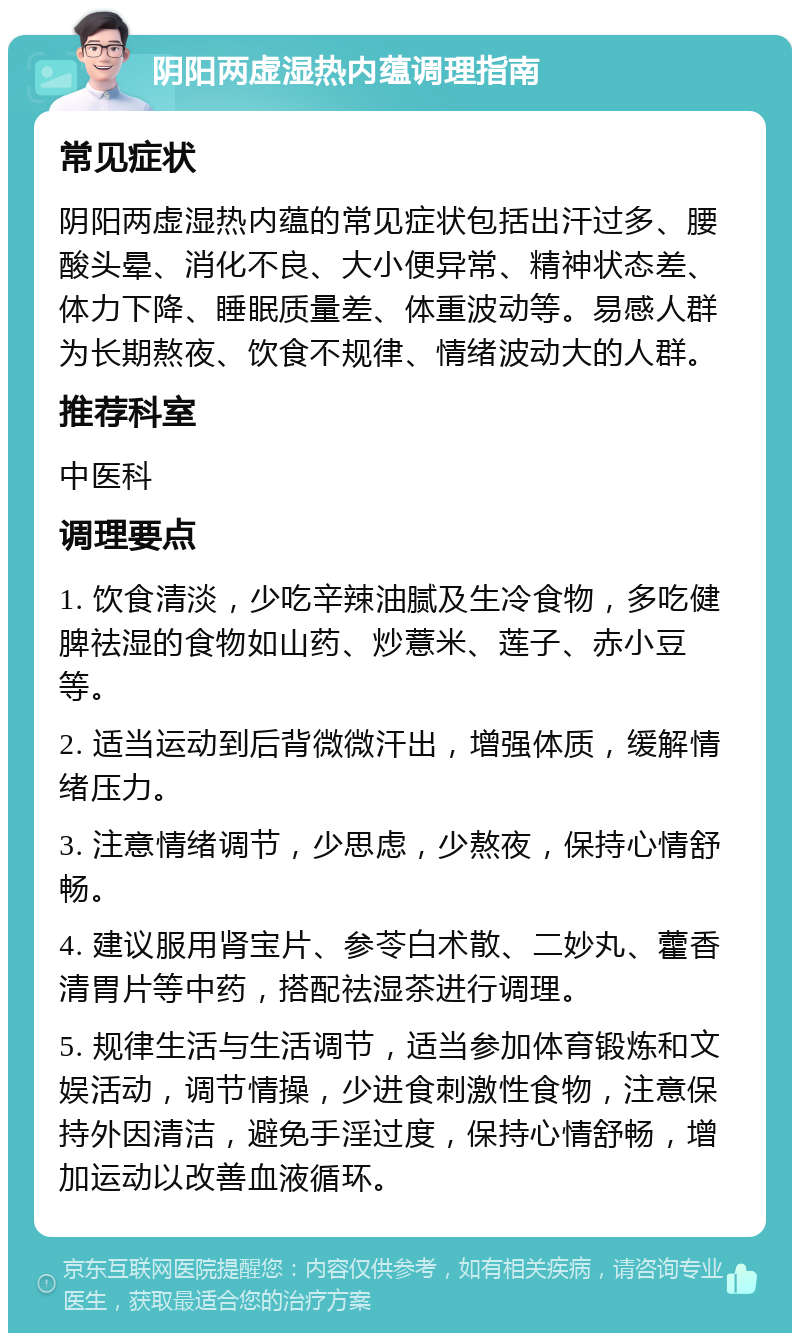 阴阳两虚湿热内蕴调理指南 常见症状 阴阳两虚湿热内蕴的常见症状包括出汗过多、腰酸头晕、消化不良、大小便异常、精神状态差、体力下降、睡眠质量差、体重波动等。易感人群为长期熬夜、饮食不规律、情绪波动大的人群。 推荐科室 中医科 调理要点 1. 饮食清淡，少吃辛辣油腻及生冷食物，多吃健脾祛湿的食物如山药、炒薏米、莲子、赤小豆等。 2. 适当运动到后背微微汗出，增强体质，缓解情绪压力。 3. 注意情绪调节，少思虑，少熬夜，保持心情舒畅。 4. 建议服用肾宝片、参苓白术散、二妙丸、藿香清胃片等中药，搭配祛湿茶进行调理。 5. 规律生活与生活调节，适当参加体育锻炼和文娱活动，调节情操，少进食刺激性食物，注意保持外因清洁，避免手淫过度，保持心情舒畅，增加运动以改善血液循环。