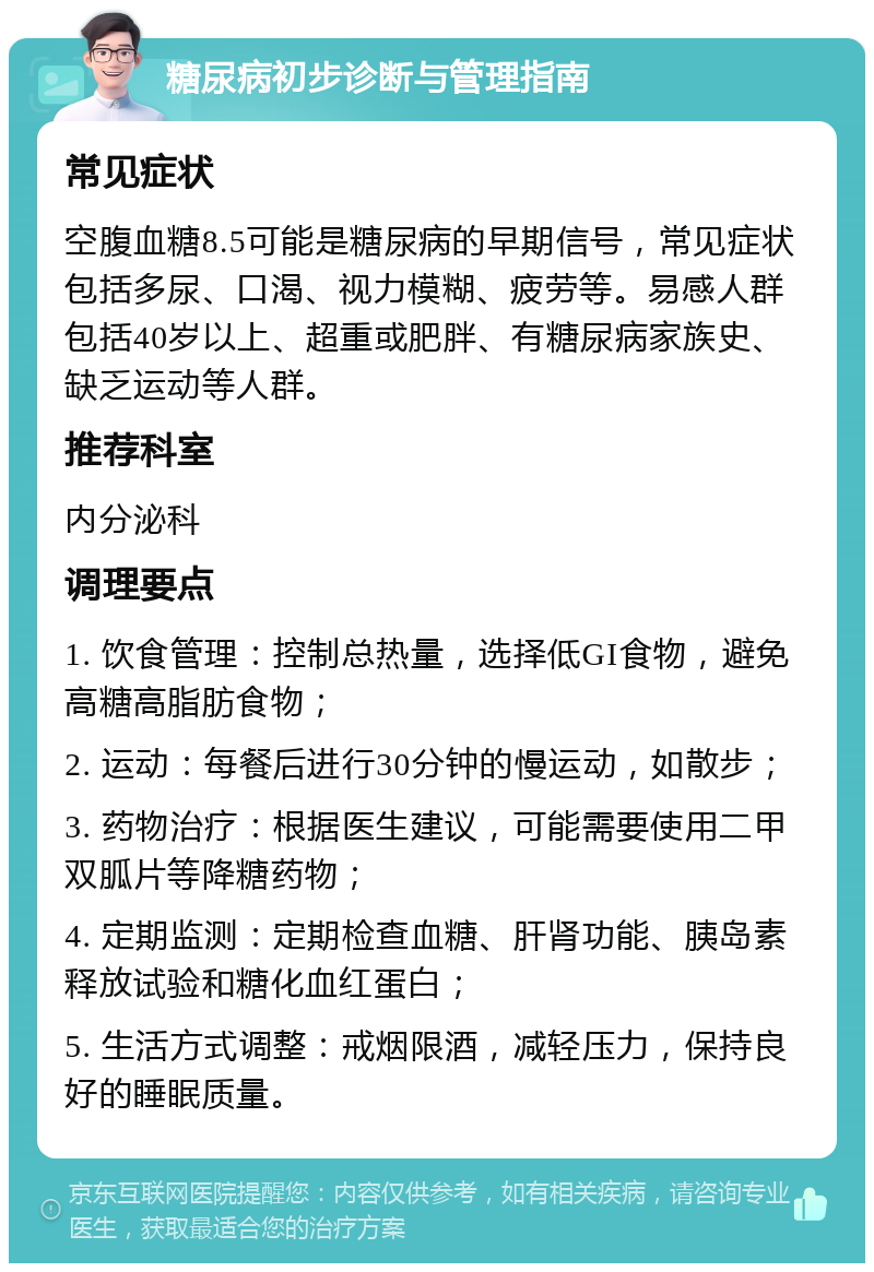 糖尿病初步诊断与管理指南 常见症状 空腹血糖8.5可能是糖尿病的早期信号，常见症状包括多尿、口渴、视力模糊、疲劳等。易感人群包括40岁以上、超重或肥胖、有糖尿病家族史、缺乏运动等人群。 推荐科室 内分泌科 调理要点 1. 饮食管理：控制总热量，选择低GI食物，避免高糖高脂肪食物； 2. 运动：每餐后进行30分钟的慢运动，如散步； 3. 药物治疗：根据医生建议，可能需要使用二甲双胍片等降糖药物； 4. 定期监测：定期检查血糖、肝肾功能、胰岛素释放试验和糖化血红蛋白； 5. 生活方式调整：戒烟限酒，减轻压力，保持良好的睡眠质量。