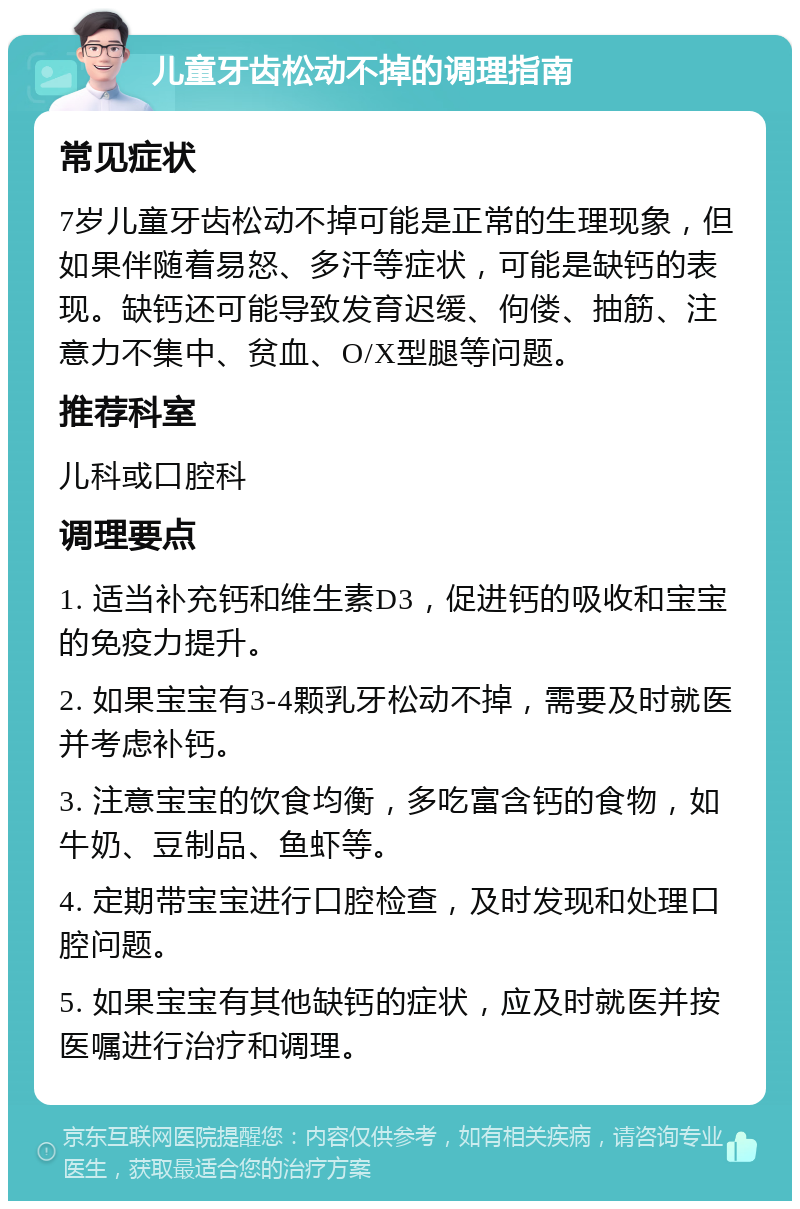 儿童牙齿松动不掉的调理指南 常见症状 7岁儿童牙齿松动不掉可能是正常的生理现象，但如果伴随着易怒、多汗等症状，可能是缺钙的表现。缺钙还可能导致发育迟缓、佝偻、抽筋、注意力不集中、贫血、O/X型腿等问题。 推荐科室 儿科或口腔科 调理要点 1. 适当补充钙和维生素D3，促进钙的吸收和宝宝的免疫力提升。 2. 如果宝宝有3-4颗乳牙松动不掉，需要及时就医并考虑补钙。 3. 注意宝宝的饮食均衡，多吃富含钙的食物，如牛奶、豆制品、鱼虾等。 4. 定期带宝宝进行口腔检查，及时发现和处理口腔问题。 5. 如果宝宝有其他缺钙的症状，应及时就医并按医嘱进行治疗和调理。