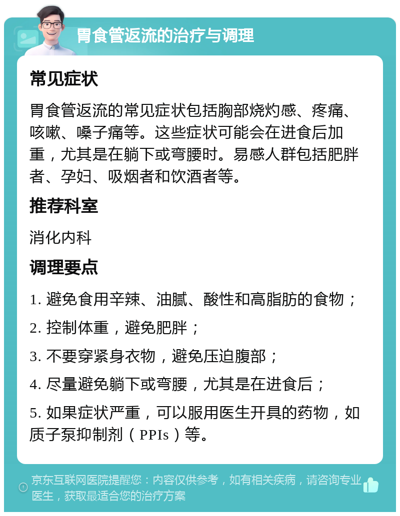 胃食管返流的治疗与调理 常见症状 胃食管返流的常见症状包括胸部烧灼感、疼痛、咳嗽、嗓子痛等。这些症状可能会在进食后加重，尤其是在躺下或弯腰时。易感人群包括肥胖者、孕妇、吸烟者和饮酒者等。 推荐科室 消化内科 调理要点 1. 避免食用辛辣、油腻、酸性和高脂肪的食物； 2. 控制体重，避免肥胖； 3. 不要穿紧身衣物，避免压迫腹部； 4. 尽量避免躺下或弯腰，尤其是在进食后； 5. 如果症状严重，可以服用医生开具的药物，如质子泵抑制剂（PPIs）等。