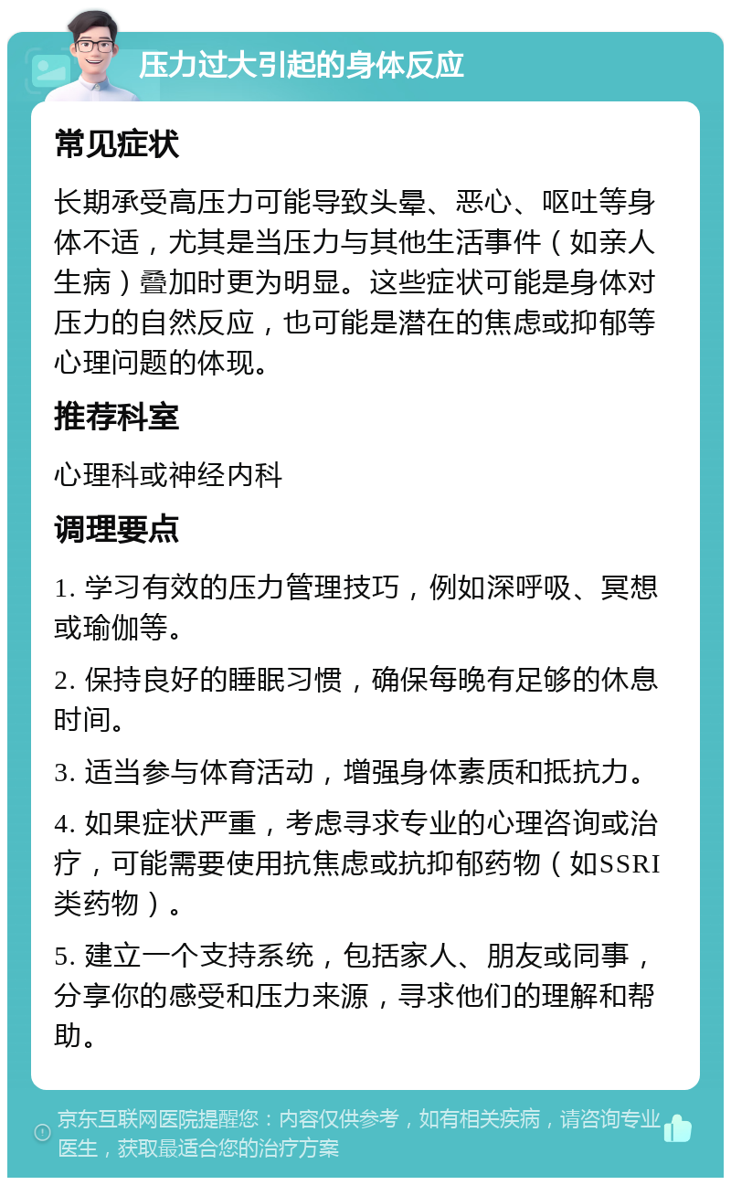 压力过大引起的身体反应 常见症状 长期承受高压力可能导致头晕、恶心、呕吐等身体不适，尤其是当压力与其他生活事件（如亲人生病）叠加时更为明显。这些症状可能是身体对压力的自然反应，也可能是潜在的焦虑或抑郁等心理问题的体现。 推荐科室 心理科或神经内科 调理要点 1. 学习有效的压力管理技巧，例如深呼吸、冥想或瑜伽等。 2. 保持良好的睡眠习惯，确保每晚有足够的休息时间。 3. 适当参与体育活动，增强身体素质和抵抗力。 4. 如果症状严重，考虑寻求专业的心理咨询或治疗，可能需要使用抗焦虑或抗抑郁药物（如SSRI类药物）。 5. 建立一个支持系统，包括家人、朋友或同事，分享你的感受和压力来源，寻求他们的理解和帮助。