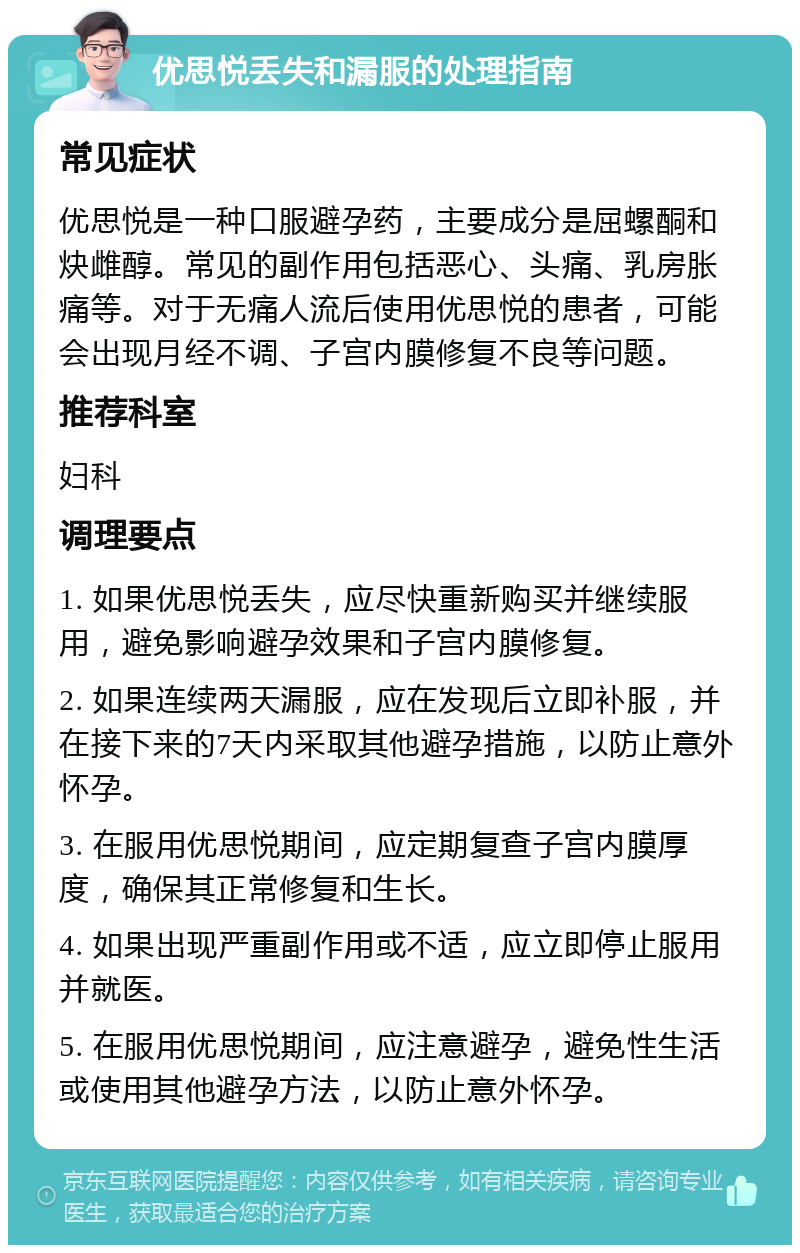 优思悦丢失和漏服的处理指南 常见症状 优思悦是一种口服避孕药，主要成分是屈螺酮和炔雌醇。常见的副作用包括恶心、头痛、乳房胀痛等。对于无痛人流后使用优思悦的患者，可能会出现月经不调、子宫内膜修复不良等问题。 推荐科室 妇科 调理要点 1. 如果优思悦丢失，应尽快重新购买并继续服用，避免影响避孕效果和子宫内膜修复。 2. 如果连续两天漏服，应在发现后立即补服，并在接下来的7天内采取其他避孕措施，以防止意外怀孕。 3. 在服用优思悦期间，应定期复查子宫内膜厚度，确保其正常修复和生长。 4. 如果出现严重副作用或不适，应立即停止服用并就医。 5. 在服用优思悦期间，应注意避孕，避免性生活或使用其他避孕方法，以防止意外怀孕。