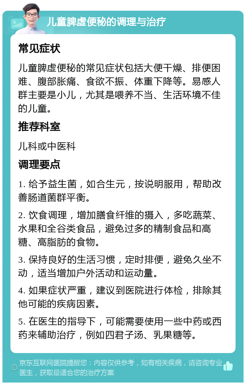 儿童脾虚便秘的调理与治疗 常见症状 儿童脾虚便秘的常见症状包括大便干燥、排便困难、腹部胀痛、食欲不振、体重下降等。易感人群主要是小儿，尤其是喂养不当、生活环境不佳的儿童。 推荐科室 儿科或中医科 调理要点 1. 给予益生菌，如合生元，按说明服用，帮助改善肠道菌群平衡。 2. 饮食调理，增加膳食纤维的摄入，多吃蔬菜、水果和全谷类食品，避免过多的精制食品和高糖、高脂肪的食物。 3. 保持良好的生活习惯，定时排便，避免久坐不动，适当增加户外活动和运动量。 4. 如果症状严重，建议到医院进行体检，排除其他可能的疾病因素。 5. 在医生的指导下，可能需要使用一些中药或西药来辅助治疗，例如四君子汤、乳果糖等。