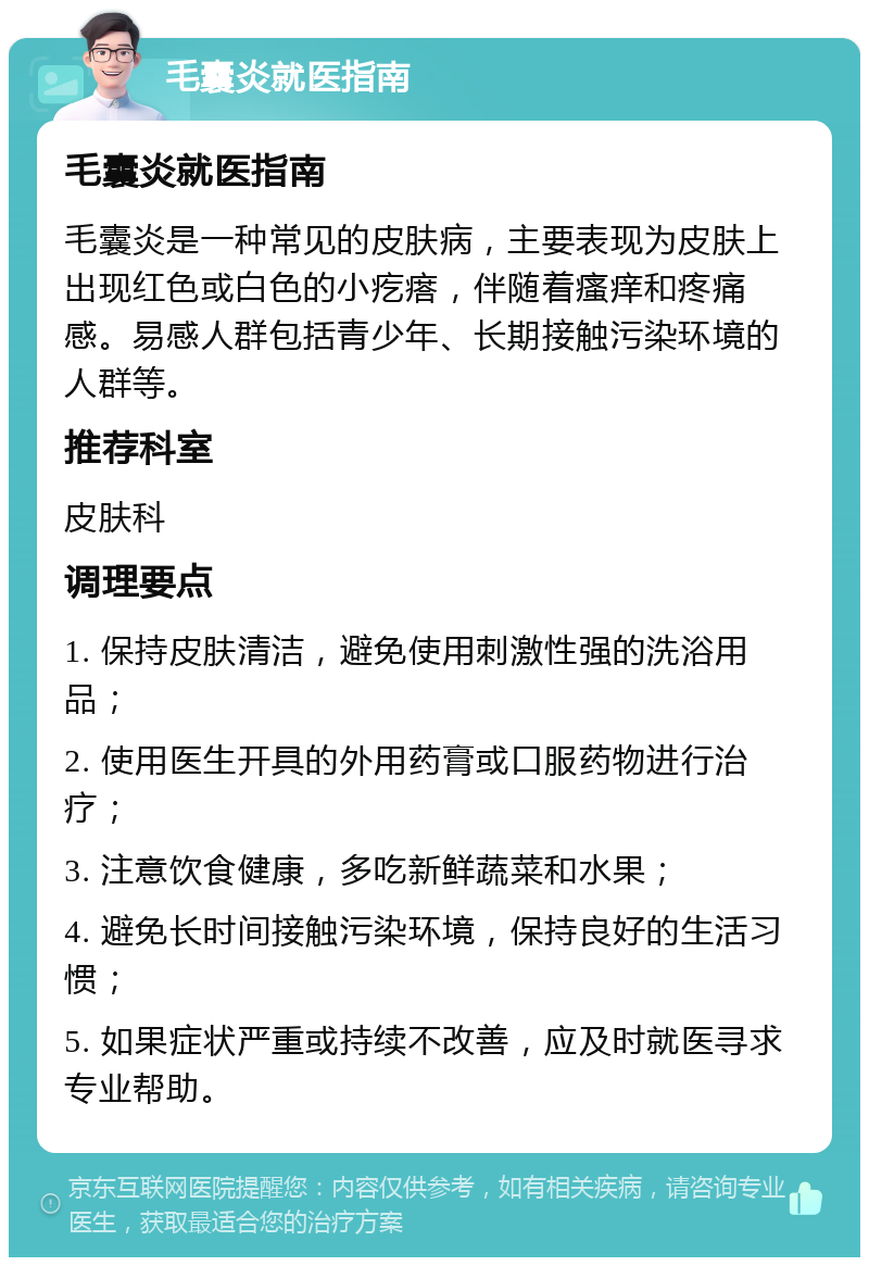 毛囊炎就医指南 毛囊炎就医指南 毛囊炎是一种常见的皮肤病，主要表现为皮肤上出现红色或白色的小疙瘩，伴随着瘙痒和疼痛感。易感人群包括青少年、长期接触污染环境的人群等。 推荐科室 皮肤科 调理要点 1. 保持皮肤清洁，避免使用刺激性强的洗浴用品； 2. 使用医生开具的外用药膏或口服药物进行治疗； 3. 注意饮食健康，多吃新鲜蔬菜和水果； 4. 避免长时间接触污染环境，保持良好的生活习惯； 5. 如果症状严重或持续不改善，应及时就医寻求专业帮助。