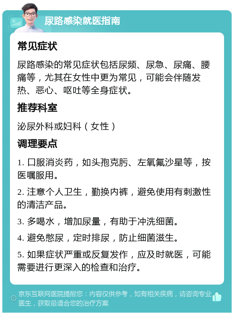 尿路感染就医指南 常见症状 尿路感染的常见症状包括尿频、尿急、尿痛、腰痛等，尤其在女性中更为常见，可能会伴随发热、恶心、呕吐等全身症状。 推荐科室 泌尿外科或妇科（女性） 调理要点 1. 口服消炎药，如头孢克肟、左氧氟沙星等，按医嘱服用。 2. 注意个人卫生，勤换内裤，避免使用有刺激性的清洁产品。 3. 多喝水，增加尿量，有助于冲洗细菌。 4. 避免憋尿，定时排尿，防止细菌滋生。 5. 如果症状严重或反复发作，应及时就医，可能需要进行更深入的检查和治疗。