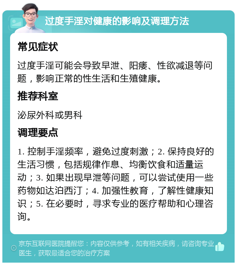 过度手淫对健康的影响及调理方法 常见症状 过度手淫可能会导致早泄、阳痿、性欲减退等问题，影响正常的性生活和生殖健康。 推荐科室 泌尿外科或男科 调理要点 1. 控制手淫频率，避免过度刺激；2. 保持良好的生活习惯，包括规律作息、均衡饮食和适量运动；3. 如果出现早泄等问题，可以尝试使用一些药物如达泊西汀；4. 加强性教育，了解性健康知识；5. 在必要时，寻求专业的医疗帮助和心理咨询。