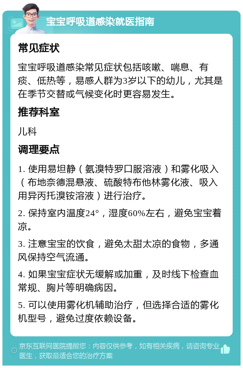 宝宝呼吸道感染就医指南 常见症状 宝宝呼吸道感染常见症状包括咳嗽、喘息、有痰、低热等，易感人群为3岁以下的幼儿，尤其是在季节交替或气候变化时更容易发生。 推荐科室 儿科 调理要点 1. 使用易坦静（氨溴特罗口服溶液）和雾化吸入（布地奈德混悬液、硫酸特布他林雾化液、吸入用异丙托溴铵溶液）进行治疗。 2. 保持室内温度24°，湿度60%左右，避免宝宝着凉。 3. 注意宝宝的饮食，避免太甜太凉的食物，多通风保持空气流通。 4. 如果宝宝症状无缓解或加重，及时线下检查血常规、胸片等明确病因。 5. 可以使用雾化机辅助治疗，但选择合适的雾化机型号，避免过度依赖设备。