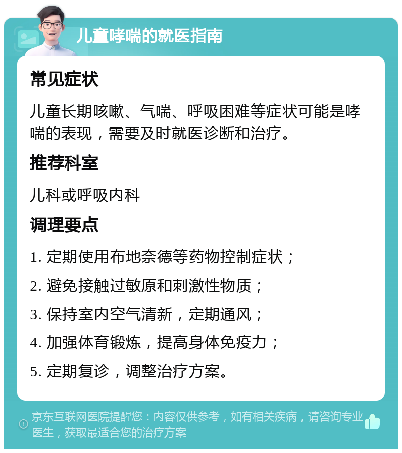 儿童哮喘的就医指南 常见症状 儿童长期咳嗽、气喘、呼吸困难等症状可能是哮喘的表现，需要及时就医诊断和治疗。 推荐科室 儿科或呼吸内科 调理要点 1. 定期使用布地奈德等药物控制症状； 2. 避免接触过敏原和刺激性物质； 3. 保持室内空气清新，定期通风； 4. 加强体育锻炼，提高身体免疫力； 5. 定期复诊，调整治疗方案。