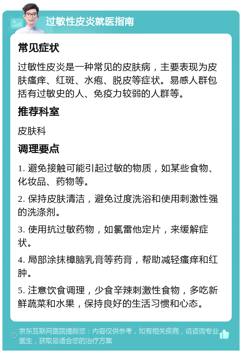 过敏性皮炎就医指南 常见症状 过敏性皮炎是一种常见的皮肤病，主要表现为皮肤瘙痒、红斑、水疱、脱皮等症状。易感人群包括有过敏史的人、免疫力较弱的人群等。 推荐科室 皮肤科 调理要点 1. 避免接触可能引起过敏的物质，如某些食物、化妆品、药物等。 2. 保持皮肤清洁，避免过度洗浴和使用刺激性强的洗涤剂。 3. 使用抗过敏药物，如氯雷他定片，来缓解症状。 4. 局部涂抹樟脑乳膏等药膏，帮助减轻瘙痒和红肿。 5. 注意饮食调理，少食辛辣刺激性食物，多吃新鲜蔬菜和水果，保持良好的生活习惯和心态。