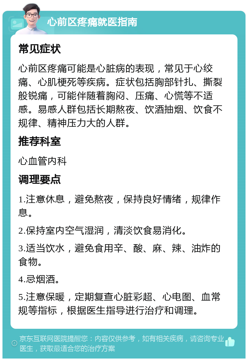 心前区疼痛就医指南 常见症状 心前区疼痛可能是心脏病的表现，常见于心绞痛、心肌梗死等疾病。症状包括胸部针扎、撕裂般锐痛，可能伴随着胸闷、压痛、心慌等不适感。易感人群包括长期熬夜、饮酒抽烟、饮食不规律、精神压力大的人群。 推荐科室 心血管内科 调理要点 1.注意休息，避免熬夜，保持良好情绪，规律作息。 2.保持室内空气湿润，清淡饮食易消化。 3.适当饮水，避免食用辛、酸、麻、辣、油炸的食物。 4.忌烟酒。 5.注意保暖，定期复查心脏彩超、心电图、血常规等指标，根据医生指导进行治疗和调理。