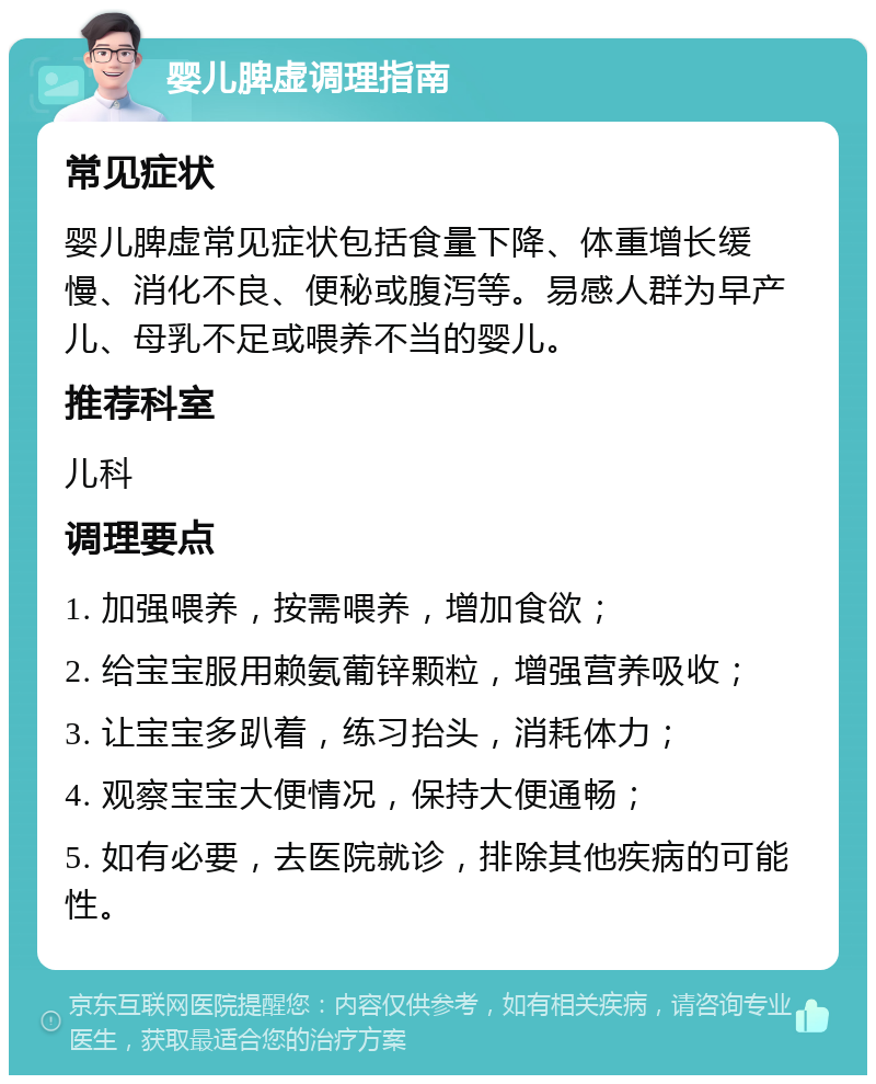 婴儿脾虚调理指南 常见症状 婴儿脾虚常见症状包括食量下降、体重增长缓慢、消化不良、便秘或腹泻等。易感人群为早产儿、母乳不足或喂养不当的婴儿。 推荐科室 儿科 调理要点 1. 加强喂养，按需喂养，增加食欲； 2. 给宝宝服用赖氨葡锌颗粒，增强营养吸收； 3. 让宝宝多趴着，练习抬头，消耗体力； 4. 观察宝宝大便情况，保持大便通畅； 5. 如有必要，去医院就诊，排除其他疾病的可能性。