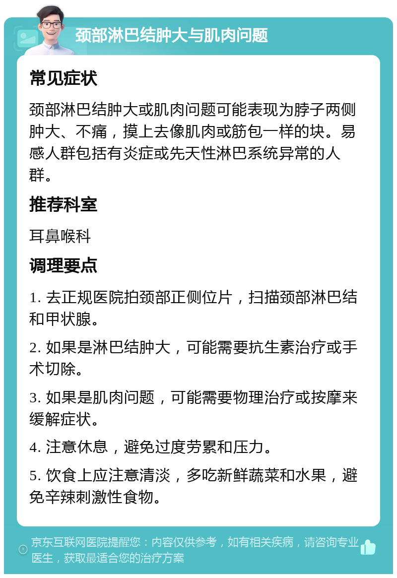 颈部淋巴结肿大与肌肉问题 常见症状 颈部淋巴结肿大或肌肉问题可能表现为脖子两侧肿大、不痛，摸上去像肌肉或筋包一样的块。易感人群包括有炎症或先天性淋巴系统异常的人群。 推荐科室 耳鼻喉科 调理要点 1. 去正规医院拍颈部正侧位片，扫描颈部淋巴结和甲状腺。 2. 如果是淋巴结肿大，可能需要抗生素治疗或手术切除。 3. 如果是肌肉问题，可能需要物理治疗或按摩来缓解症状。 4. 注意休息，避免过度劳累和压力。 5. 饮食上应注意清淡，多吃新鲜蔬菜和水果，避免辛辣刺激性食物。