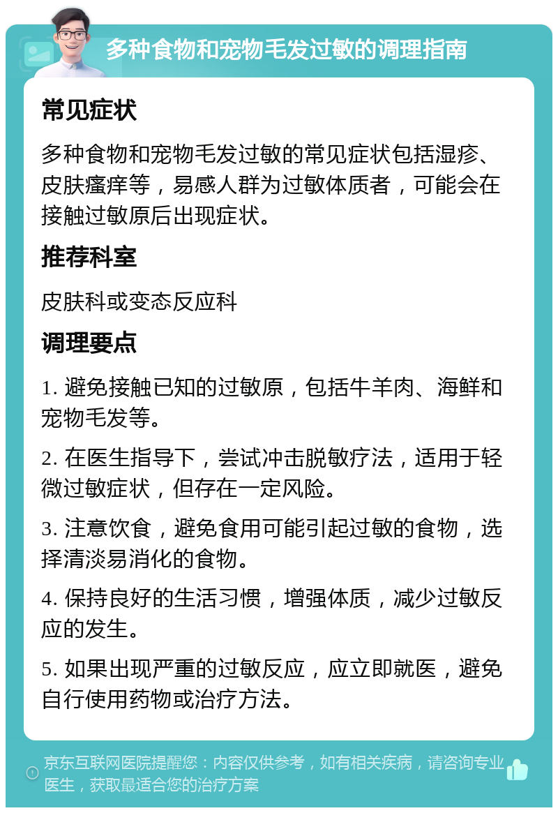 多种食物和宠物毛发过敏的调理指南 常见症状 多种食物和宠物毛发过敏的常见症状包括湿疹、皮肤瘙痒等，易感人群为过敏体质者，可能会在接触过敏原后出现症状。 推荐科室 皮肤科或变态反应科 调理要点 1. 避免接触已知的过敏原，包括牛羊肉、海鲜和宠物毛发等。 2. 在医生指导下，尝试冲击脱敏疗法，适用于轻微过敏症状，但存在一定风险。 3. 注意饮食，避免食用可能引起过敏的食物，选择清淡易消化的食物。 4. 保持良好的生活习惯，增强体质，减少过敏反应的发生。 5. 如果出现严重的过敏反应，应立即就医，避免自行使用药物或治疗方法。