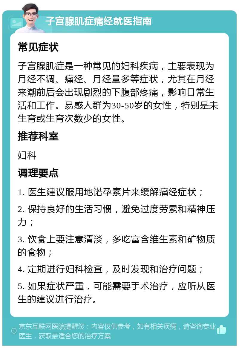 子宫腺肌症痛经就医指南 常见症状 子宫腺肌症是一种常见的妇科疾病，主要表现为月经不调、痛经、月经量多等症状，尤其在月经来潮前后会出现剧烈的下腹部疼痛，影响日常生活和工作。易感人群为30-50岁的女性，特别是未生育或生育次数少的女性。 推荐科室 妇科 调理要点 1. 医生建议服用地诺孕素片来缓解痛经症状； 2. 保持良好的生活习惯，避免过度劳累和精神压力； 3. 饮食上要注意清淡，多吃富含维生素和矿物质的食物； 4. 定期进行妇科检查，及时发现和治疗问题； 5. 如果症状严重，可能需要手术治疗，应听从医生的建议进行治疗。