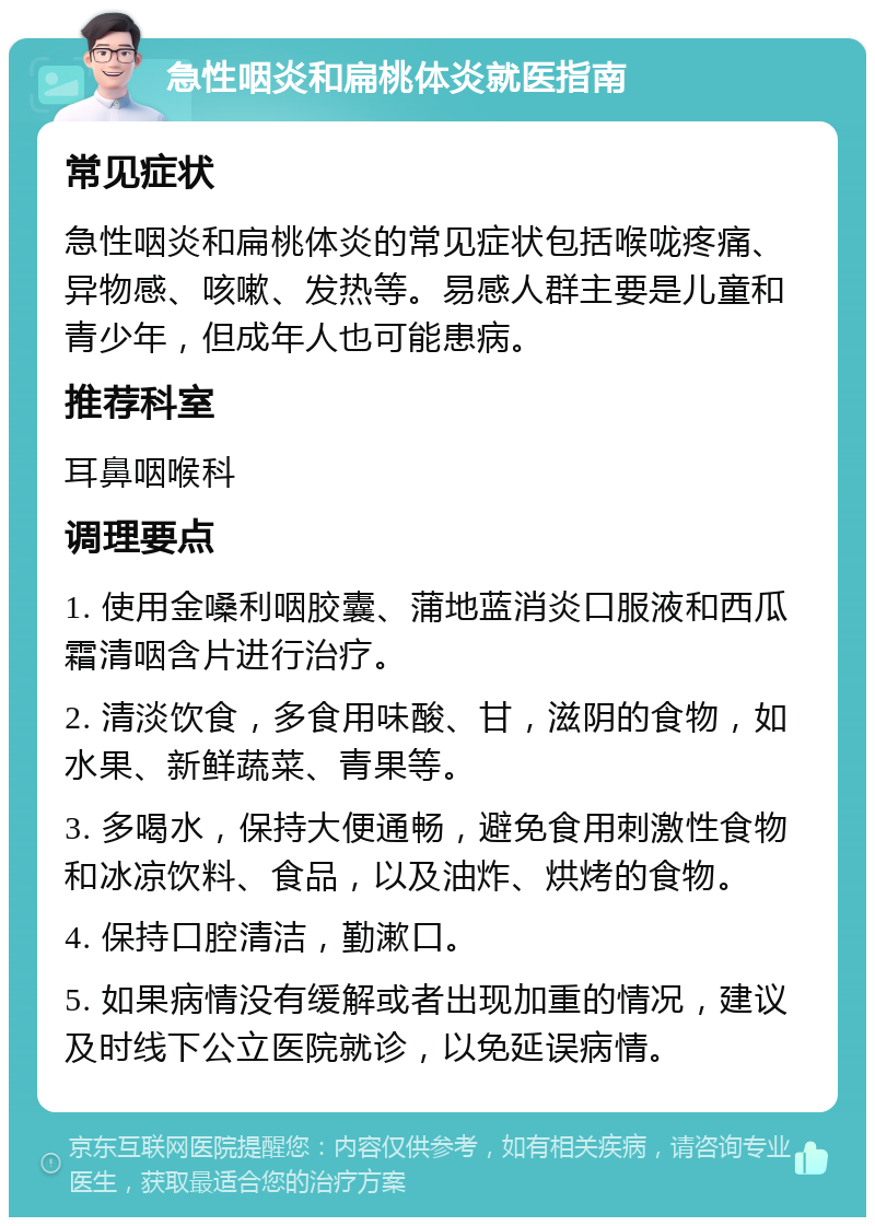 急性咽炎和扁桃体炎就医指南 常见症状 急性咽炎和扁桃体炎的常见症状包括喉咙疼痛、异物感、咳嗽、发热等。易感人群主要是儿童和青少年，但成年人也可能患病。 推荐科室 耳鼻咽喉科 调理要点 1. 使用金嗓利咽胶囊、蒲地蓝消炎口服液和西瓜霜清咽含片进行治疗。 2. 清淡饮食，多食用味酸、甘，滋阴的食物，如水果、新鲜蔬菜、青果等。 3. 多喝水，保持大便通畅，避免食用刺激性食物和冰凉饮料、食品，以及油炸、烘烤的食物。 4. 保持口腔清洁，勤漱口。 5. 如果病情没有缓解或者出现加重的情况，建议及时线下公立医院就诊，以免延误病情。