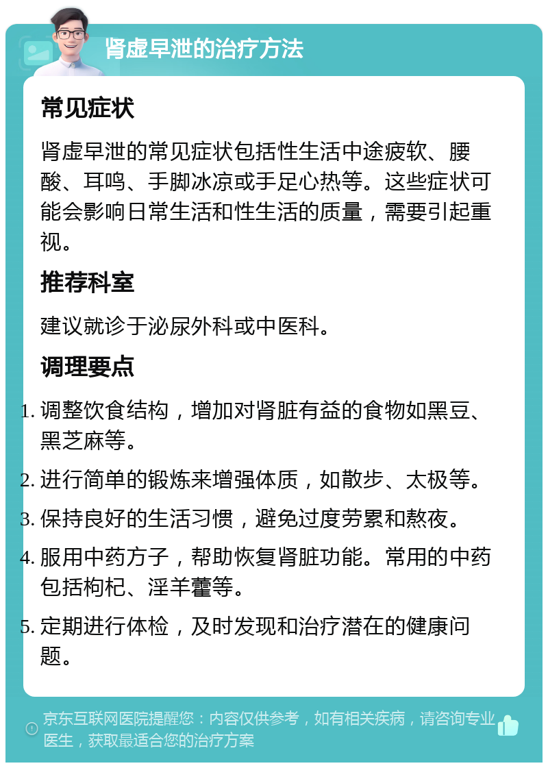 肾虚早泄的治疗方法 常见症状 肾虚早泄的常见症状包括性生活中途疲软、腰酸、耳鸣、手脚冰凉或手足心热等。这些症状可能会影响日常生活和性生活的质量，需要引起重视。 推荐科室 建议就诊于泌尿外科或中医科。 调理要点 调整饮食结构，增加对肾脏有益的食物如黑豆、黑芝麻等。 进行简单的锻炼来增强体质，如散步、太极等。 保持良好的生活习惯，避免过度劳累和熬夜。 服用中药方子，帮助恢复肾脏功能。常用的中药包括枸杞、淫羊藿等。 定期进行体检，及时发现和治疗潜在的健康问题。