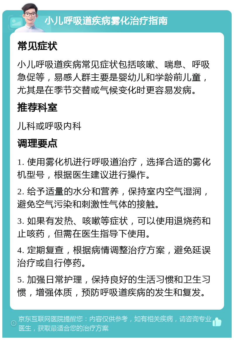 小儿呼吸道疾病雾化治疗指南 常见症状 小儿呼吸道疾病常见症状包括咳嗽、喘息、呼吸急促等，易感人群主要是婴幼儿和学龄前儿童，尤其是在季节交替或气候变化时更容易发病。 推荐科室 儿科或呼吸内科 调理要点 1. 使用雾化机进行呼吸道治疗，选择合适的雾化机型号，根据医生建议进行操作。 2. 给予适量的水分和营养，保持室内空气湿润，避免空气污染和刺激性气体的接触。 3. 如果有发热、咳嗽等症状，可以使用退烧药和止咳药，但需在医生指导下使用。 4. 定期复查，根据病情调整治疗方案，避免延误治疗或自行停药。 5. 加强日常护理，保持良好的生活习惯和卫生习惯，增强体质，预防呼吸道疾病的发生和复发。