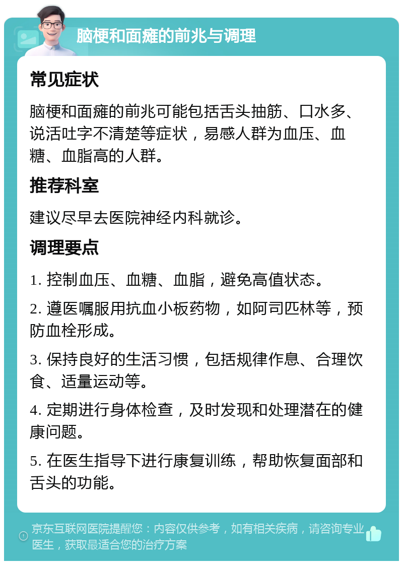 脑梗和面瘫的前兆与调理 常见症状 脑梗和面瘫的前兆可能包括舌头抽筋、口水多、说活吐字不清楚等症状，易感人群为血压、血糖、血脂高的人群。 推荐科室 建议尽早去医院神经内科就诊。 调理要点 1. 控制血压、血糖、血脂，避免高值状态。 2. 遵医嘱服用抗血小板药物，如阿司匹林等，预防血栓形成。 3. 保持良好的生活习惯，包括规律作息、合理饮食、适量运动等。 4. 定期进行身体检查，及时发现和处理潜在的健康问题。 5. 在医生指导下进行康复训练，帮助恢复面部和舌头的功能。