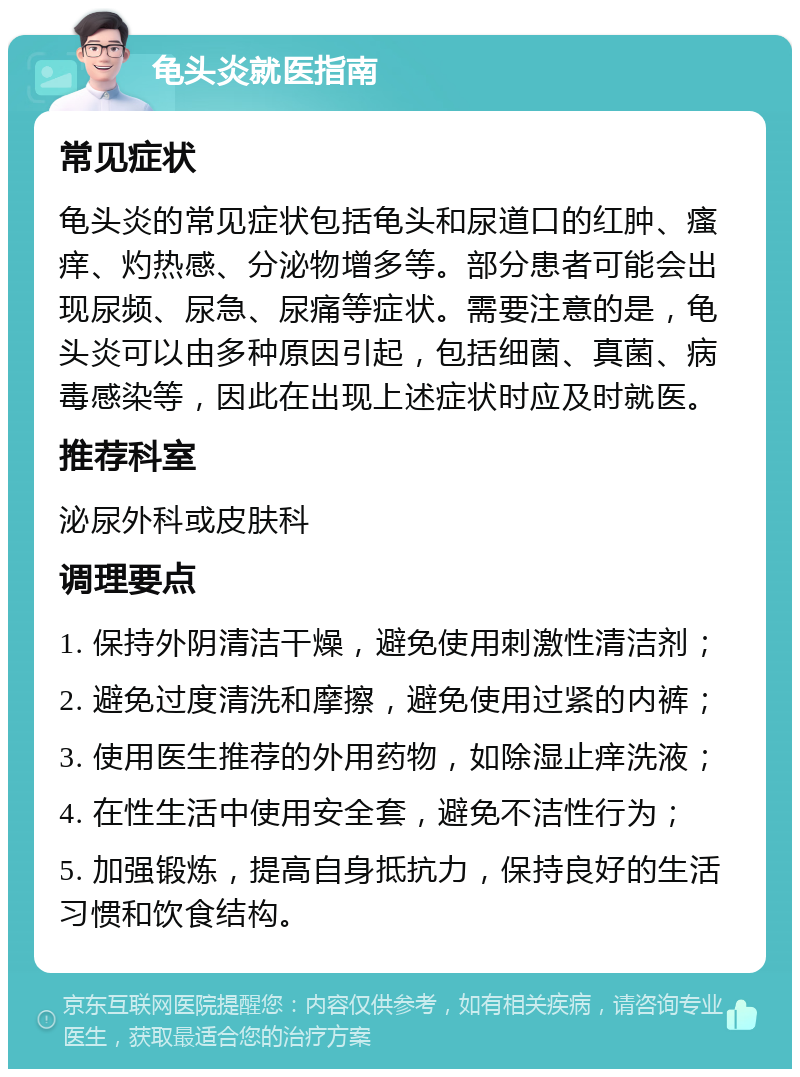 龟头炎就医指南 常见症状 龟头炎的常见症状包括龟头和尿道口的红肿、瘙痒、灼热感、分泌物增多等。部分患者可能会出现尿频、尿急、尿痛等症状。需要注意的是，龟头炎可以由多种原因引起，包括细菌、真菌、病毒感染等，因此在出现上述症状时应及时就医。 推荐科室 泌尿外科或皮肤科 调理要点 1. 保持外阴清洁干燥，避免使用刺激性清洁剂； 2. 避免过度清洗和摩擦，避免使用过紧的内裤； 3. 使用医生推荐的外用药物，如除湿止痒洗液； 4. 在性生活中使用安全套，避免不洁性行为； 5. 加强锻炼，提高自身抵抗力，保持良好的生活习惯和饮食结构。