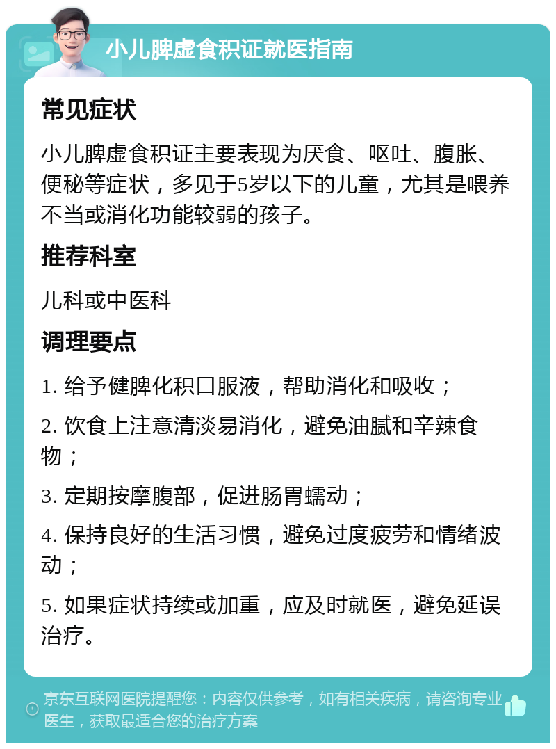 小儿脾虚食积证就医指南 常见症状 小儿脾虚食积证主要表现为厌食、呕吐、腹胀、便秘等症状，多见于5岁以下的儿童，尤其是喂养不当或消化功能较弱的孩子。 推荐科室 儿科或中医科 调理要点 1. 给予健脾化积口服液，帮助消化和吸收； 2. 饮食上注意清淡易消化，避免油腻和辛辣食物； 3. 定期按摩腹部，促进肠胃蠕动； 4. 保持良好的生活习惯，避免过度疲劳和情绪波动； 5. 如果症状持续或加重，应及时就医，避免延误治疗。