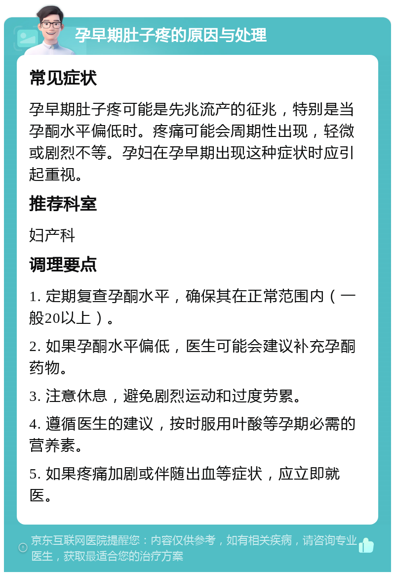 孕早期肚子疼的原因与处理 常见症状 孕早期肚子疼可能是先兆流产的征兆，特别是当孕酮水平偏低时。疼痛可能会周期性出现，轻微或剧烈不等。孕妇在孕早期出现这种症状时应引起重视。 推荐科室 妇产科 调理要点 1. 定期复查孕酮水平，确保其在正常范围内（一般20以上）。 2. 如果孕酮水平偏低，医生可能会建议补充孕酮药物。 3. 注意休息，避免剧烈运动和过度劳累。 4. 遵循医生的建议，按时服用叶酸等孕期必需的营养素。 5. 如果疼痛加剧或伴随出血等症状，应立即就医。