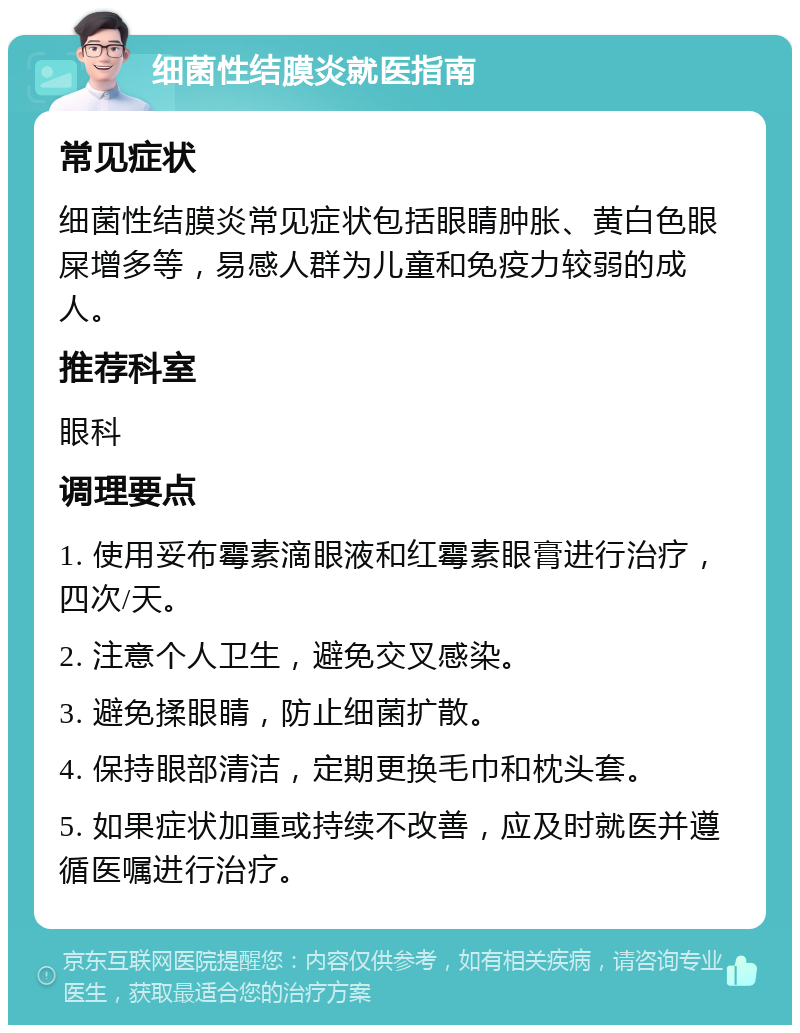 细菌性结膜炎就医指南 常见症状 细菌性结膜炎常见症状包括眼睛肿胀、黄白色眼屎增多等，易感人群为儿童和免疫力较弱的成人。 推荐科室 眼科 调理要点 1. 使用妥布霉素滴眼液和红霉素眼膏进行治疗，四次/天。 2. 注意个人卫生，避免交叉感染。 3. 避免揉眼睛，防止细菌扩散。 4. 保持眼部清洁，定期更换毛巾和枕头套。 5. 如果症状加重或持续不改善，应及时就医并遵循医嘱进行治疗。