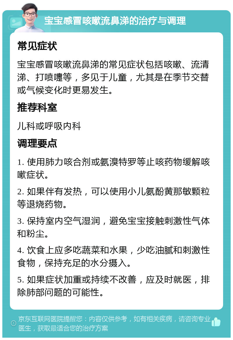 宝宝感冒咳嗽流鼻涕的治疗与调理 常见症状 宝宝感冒咳嗽流鼻涕的常见症状包括咳嗽、流清涕、打喷嚏等，多见于儿童，尤其是在季节交替或气候变化时更易发生。 推荐科室 儿科或呼吸内科 调理要点 1. 使用肺力咳合剂或氨溴特罗等止咳药物缓解咳嗽症状。 2. 如果伴有发热，可以使用小儿氨酚黄那敏颗粒等退烧药物。 3. 保持室内空气湿润，避免宝宝接触刺激性气体和粉尘。 4. 饮食上应多吃蔬菜和水果，少吃油腻和刺激性食物，保持充足的水分摄入。 5. 如果症状加重或持续不改善，应及时就医，排除肺部问题的可能性。