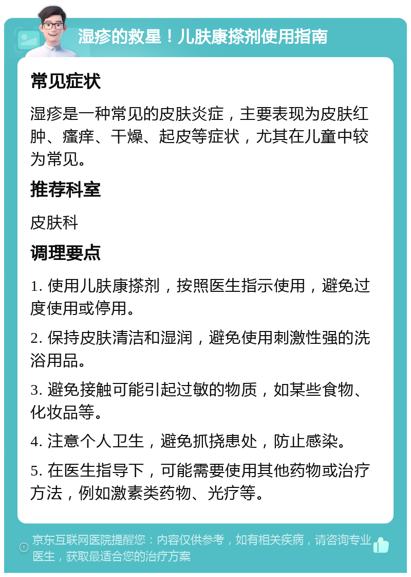 湿疹的救星！儿肤康搽剂使用指南 常见症状 湿疹是一种常见的皮肤炎症，主要表现为皮肤红肿、瘙痒、干燥、起皮等症状，尤其在儿童中较为常见。 推荐科室 皮肤科 调理要点 1. 使用儿肤康搽剂，按照医生指示使用，避免过度使用或停用。 2. 保持皮肤清洁和湿润，避免使用刺激性强的洗浴用品。 3. 避免接触可能引起过敏的物质，如某些食物、化妆品等。 4. 注意个人卫生，避免抓挠患处，防止感染。 5. 在医生指导下，可能需要使用其他药物或治疗方法，例如激素类药物、光疗等。