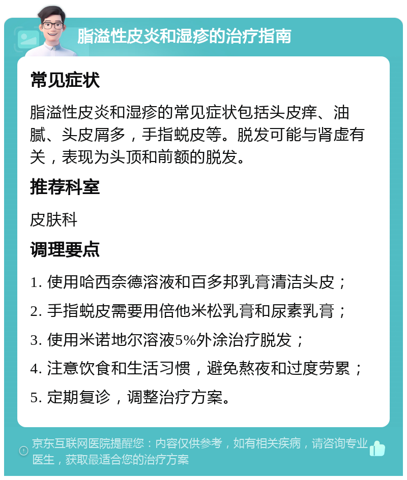 脂溢性皮炎和湿疹的治疗指南 常见症状 脂溢性皮炎和湿疹的常见症状包括头皮痒、油腻、头皮屑多，手指蜕皮等。脱发可能与肾虚有关，表现为头顶和前额的脱发。 推荐科室 皮肤科 调理要点 1. 使用哈西奈德溶液和百多邦乳膏清洁头皮； 2. 手指蜕皮需要用倍他米松乳膏和尿素乳膏； 3. 使用米诺地尔溶液5%外涂治疗脱发； 4. 注意饮食和生活习惯，避免熬夜和过度劳累； 5. 定期复诊，调整治疗方案。