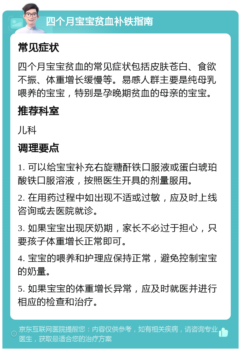 四个月宝宝贫血补铁指南 常见症状 四个月宝宝贫血的常见症状包括皮肤苍白、食欲不振、体重增长缓慢等。易感人群主要是纯母乳喂养的宝宝，特别是孕晚期贫血的母亲的宝宝。 推荐科室 儿科 调理要点 1. 可以给宝宝补充右旋糖酐铁口服液或蛋白琥珀酸铁口服溶液，按照医生开具的剂量服用。 2. 在用药过程中如出现不适或过敏，应及时上线咨询或去医院就诊。 3. 如果宝宝出现厌奶期，家长不必过于担心，只要孩子体重增长正常即可。 4. 宝宝的喂养和护理应保持正常，避免控制宝宝的奶量。 5. 如果宝宝的体重增长异常，应及时就医并进行相应的检查和治疗。