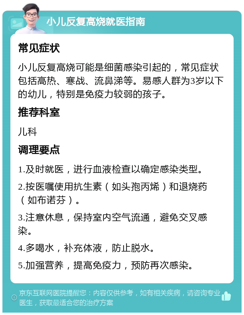 小儿反复高烧就医指南 常见症状 小儿反复高烧可能是细菌感染引起的，常见症状包括高热、寒战、流鼻涕等。易感人群为3岁以下的幼儿，特别是免疫力较弱的孩子。 推荐科室 儿科 调理要点 1.及时就医，进行血液检查以确定感染类型。 2.按医嘱使用抗生素（如头孢丙烯）和退烧药（如布诺芬）。 3.注意休息，保持室内空气流通，避免交叉感染。 4.多喝水，补充体液，防止脱水。 5.加强营养，提高免疫力，预防再次感染。