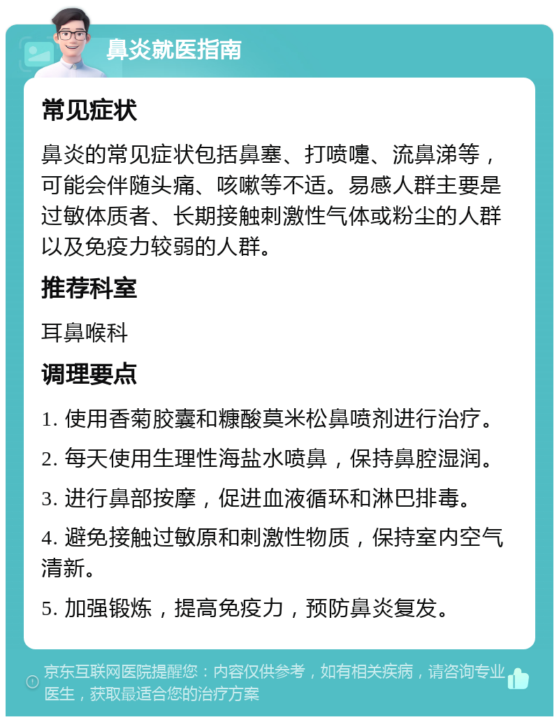 鼻炎就医指南 常见症状 鼻炎的常见症状包括鼻塞、打喷嚏、流鼻涕等，可能会伴随头痛、咳嗽等不适。易感人群主要是过敏体质者、长期接触刺激性气体或粉尘的人群以及免疫力较弱的人群。 推荐科室 耳鼻喉科 调理要点 1. 使用香菊胶囊和糠酸莫米松鼻喷剂进行治疗。 2. 每天使用生理性海盐水喷鼻，保持鼻腔湿润。 3. 进行鼻部按摩，促进血液循环和淋巴排毒。 4. 避免接触过敏原和刺激性物质，保持室内空气清新。 5. 加强锻炼，提高免疫力，预防鼻炎复发。