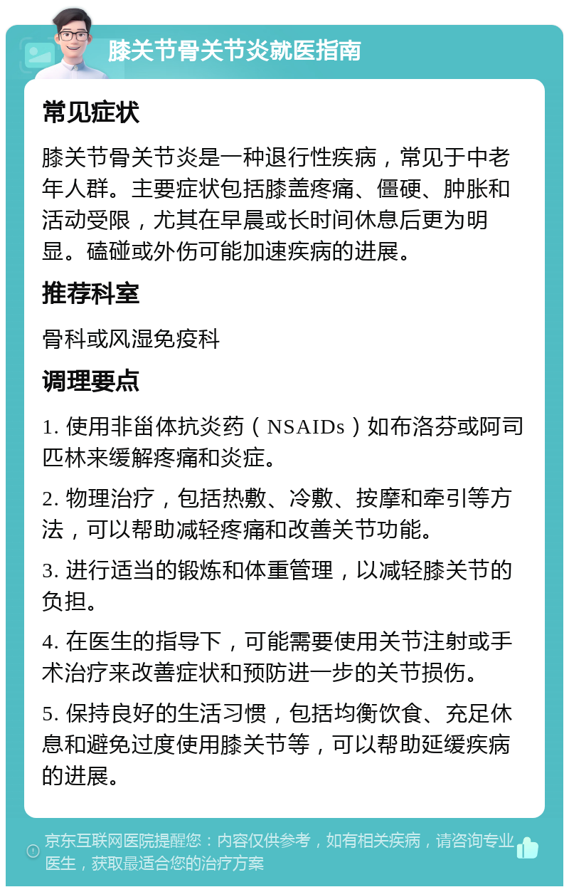 膝关节骨关节炎就医指南 常见症状 膝关节骨关节炎是一种退行性疾病，常见于中老年人群。主要症状包括膝盖疼痛、僵硬、肿胀和活动受限，尤其在早晨或长时间休息后更为明显。磕碰或外伤可能加速疾病的进展。 推荐科室 骨科或风湿免疫科 调理要点 1. 使用非甾体抗炎药（NSAIDs）如布洛芬或阿司匹林来缓解疼痛和炎症。 2. 物理治疗，包括热敷、冷敷、按摩和牵引等方法，可以帮助减轻疼痛和改善关节功能。 3. 进行适当的锻炼和体重管理，以减轻膝关节的负担。 4. 在医生的指导下，可能需要使用关节注射或手术治疗来改善症状和预防进一步的关节损伤。 5. 保持良好的生活习惯，包括均衡饮食、充足休息和避免过度使用膝关节等，可以帮助延缓疾病的进展。