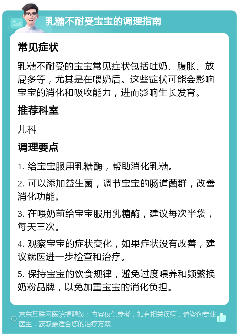 乳糖不耐受宝宝的调理指南 常见症状 乳糖不耐受的宝宝常见症状包括吐奶、腹胀、放屁多等，尤其是在喂奶后。这些症状可能会影响宝宝的消化和吸收能力，进而影响生长发育。 推荐科室 儿科 调理要点 1. 给宝宝服用乳糖酶，帮助消化乳糖。 2. 可以添加益生菌，调节宝宝的肠道菌群，改善消化功能。 3. 在喂奶前给宝宝服用乳糖酶，建议每次半袋，每天三次。 4. 观察宝宝的症状变化，如果症状没有改善，建议就医进一步检查和治疗。 5. 保持宝宝的饮食规律，避免过度喂养和频繁换奶粉品牌，以免加重宝宝的消化负担。