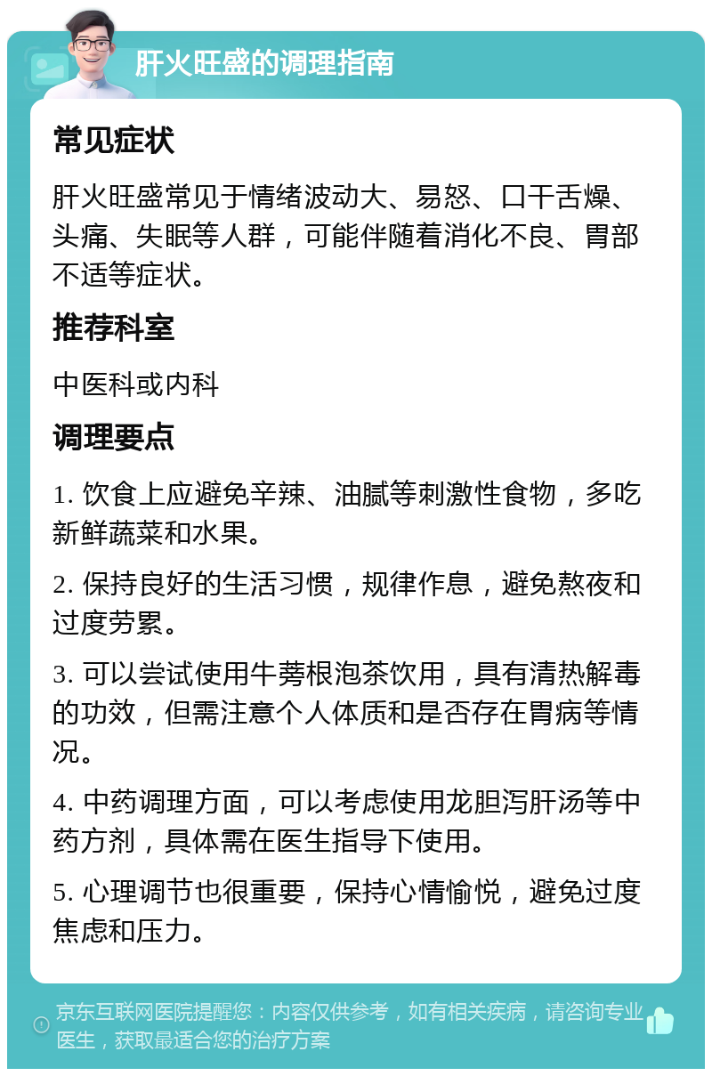 肝火旺盛的调理指南 常见症状 肝火旺盛常见于情绪波动大、易怒、口干舌燥、头痛、失眠等人群，可能伴随着消化不良、胃部不适等症状。 推荐科室 中医科或内科 调理要点 1. 饮食上应避免辛辣、油腻等刺激性食物，多吃新鲜蔬菜和水果。 2. 保持良好的生活习惯，规律作息，避免熬夜和过度劳累。 3. 可以尝试使用牛蒡根泡茶饮用，具有清热解毒的功效，但需注意个人体质和是否存在胃病等情况。 4. 中药调理方面，可以考虑使用龙胆泻肝汤等中药方剂，具体需在医生指导下使用。 5. 心理调节也很重要，保持心情愉悦，避免过度焦虑和压力。