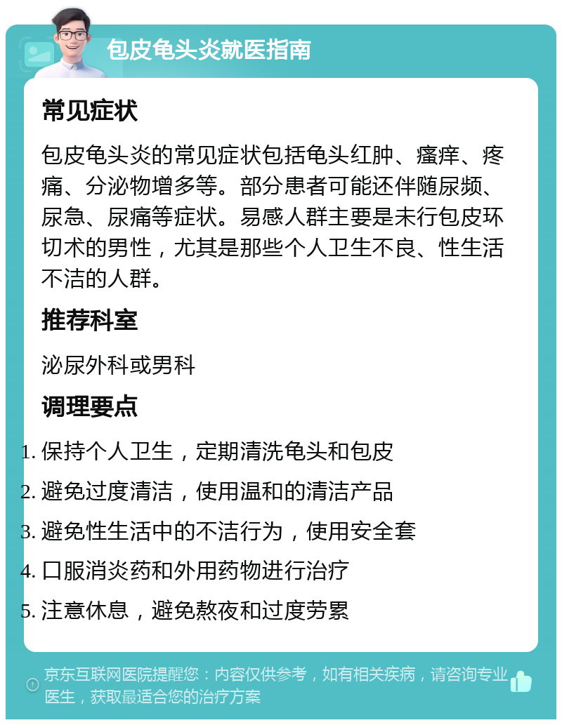 包皮龟头炎就医指南 常见症状 包皮龟头炎的常见症状包括龟头红肿、瘙痒、疼痛、分泌物增多等。部分患者可能还伴随尿频、尿急、尿痛等症状。易感人群主要是未行包皮环切术的男性，尤其是那些个人卫生不良、性生活不洁的人群。 推荐科室 泌尿外科或男科 调理要点 保持个人卫生，定期清洗龟头和包皮 避免过度清洁，使用温和的清洁产品 避免性生活中的不洁行为，使用安全套 口服消炎药和外用药物进行治疗 注意休息，避免熬夜和过度劳累