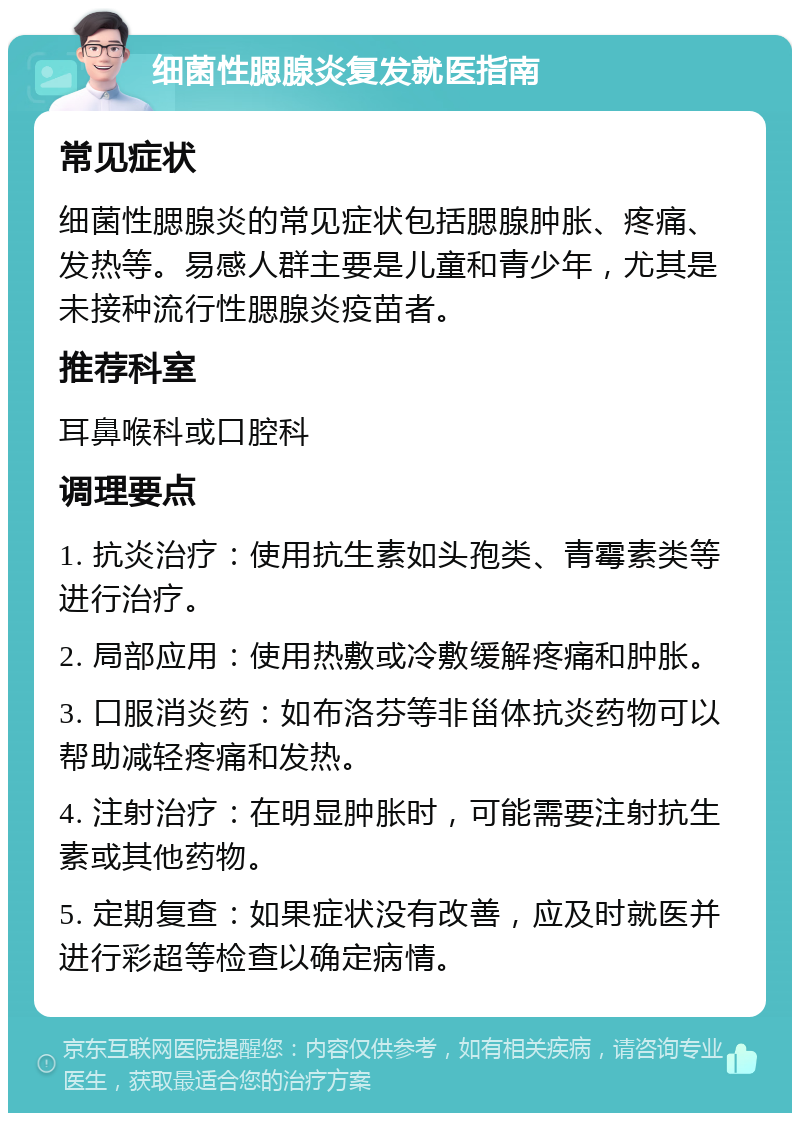 细菌性腮腺炎复发就医指南 常见症状 细菌性腮腺炎的常见症状包括腮腺肿胀、疼痛、发热等。易感人群主要是儿童和青少年，尤其是未接种流行性腮腺炎疫苗者。 推荐科室 耳鼻喉科或口腔科 调理要点 1. 抗炎治疗：使用抗生素如头孢类、青霉素类等进行治疗。 2. 局部应用：使用热敷或冷敷缓解疼痛和肿胀。 3. 口服消炎药：如布洛芬等非甾体抗炎药物可以帮助减轻疼痛和发热。 4. 注射治疗：在明显肿胀时，可能需要注射抗生素或其他药物。 5. 定期复查：如果症状没有改善，应及时就医并进行彩超等检查以确定病情。