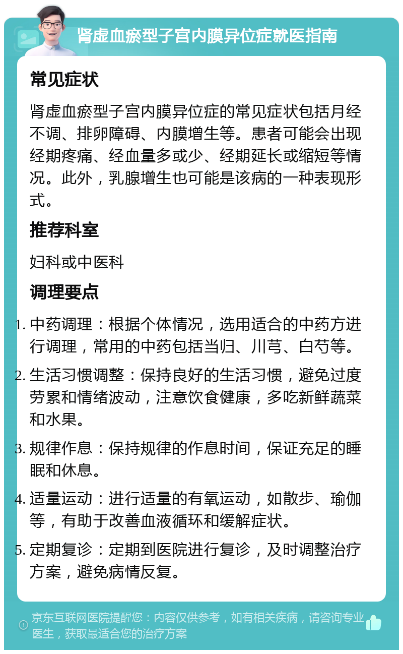 肾虚血瘀型子宫内膜异位症就医指南 常见症状 肾虚血瘀型子宫内膜异位症的常见症状包括月经不调、排卵障碍、内膜增生等。患者可能会出现经期疼痛、经血量多或少、经期延长或缩短等情况。此外，乳腺增生也可能是该病的一种表现形式。 推荐科室 妇科或中医科 调理要点 中药调理：根据个体情况，选用适合的中药方进行调理，常用的中药包括当归、川芎、白芍等。 生活习惯调整：保持良好的生活习惯，避免过度劳累和情绪波动，注意饮食健康，多吃新鲜蔬菜和水果。 规律作息：保持规律的作息时间，保证充足的睡眠和休息。 适量运动：进行适量的有氧运动，如散步、瑜伽等，有助于改善血液循环和缓解症状。 定期复诊：定期到医院进行复诊，及时调整治疗方案，避免病情反复。