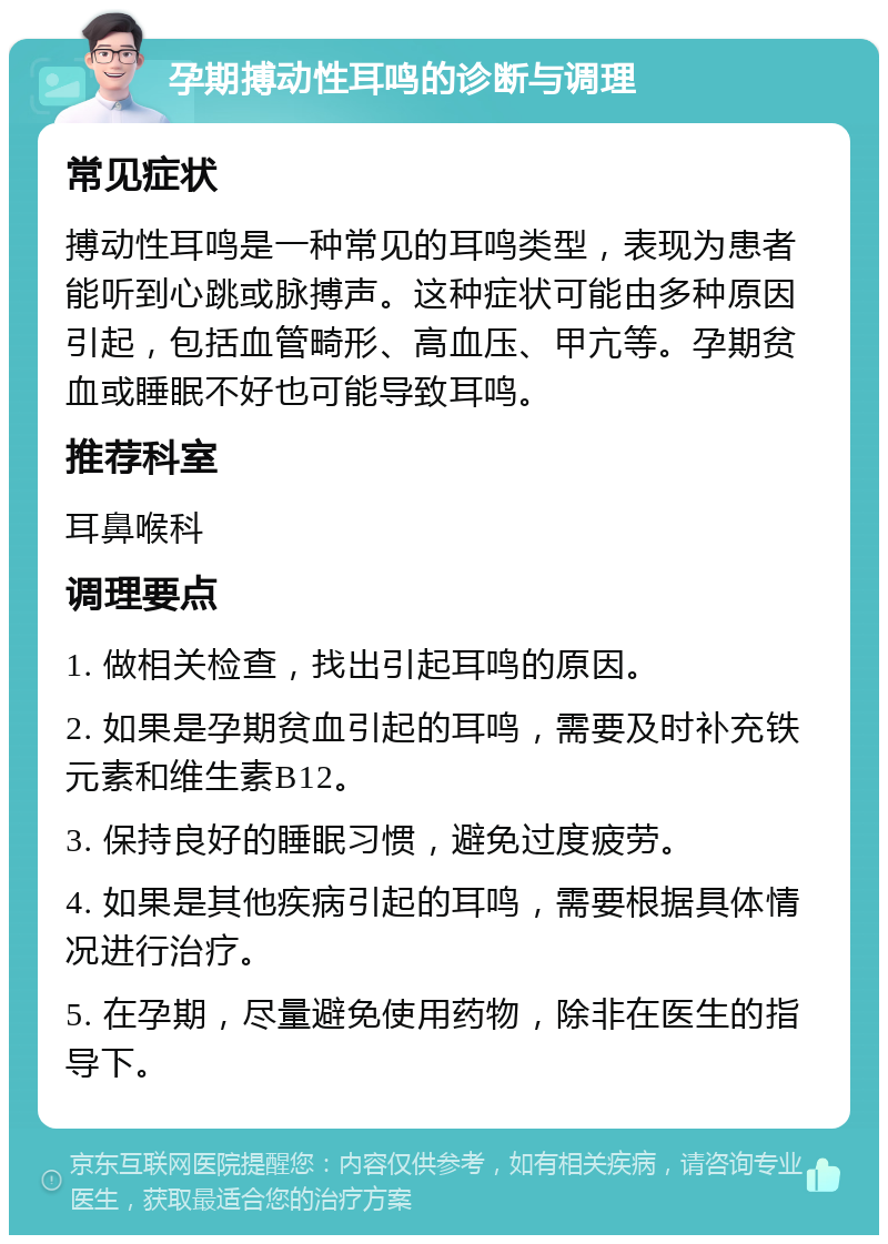 孕期搏动性耳鸣的诊断与调理 常见症状 搏动性耳鸣是一种常见的耳鸣类型，表现为患者能听到心跳或脉搏声。这种症状可能由多种原因引起，包括血管畸形、高血压、甲亢等。孕期贫血或睡眠不好也可能导致耳鸣。 推荐科室 耳鼻喉科 调理要点 1. 做相关检查，找出引起耳鸣的原因。 2. 如果是孕期贫血引起的耳鸣，需要及时补充铁元素和维生素B12。 3. 保持良好的睡眠习惯，避免过度疲劳。 4. 如果是其他疾病引起的耳鸣，需要根据具体情况进行治疗。 5. 在孕期，尽量避免使用药物，除非在医生的指导下。