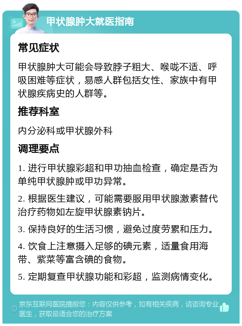 甲状腺肿大就医指南 常见症状 甲状腺肿大可能会导致脖子粗大、喉咙不适、呼吸困难等症状，易感人群包括女性、家族中有甲状腺疾病史的人群等。 推荐科室 内分泌科或甲状腺外科 调理要点 1. 进行甲状腺彩超和甲功抽血检查，确定是否为单纯甲状腺肿或甲功异常。 2. 根据医生建议，可能需要服用甲状腺激素替代治疗药物如左旋甲状腺素钠片。 3. 保持良好的生活习惯，避免过度劳累和压力。 4. 饮食上注意摄入足够的碘元素，适量食用海带、紫菜等富含碘的食物。 5. 定期复查甲状腺功能和彩超，监测病情变化。