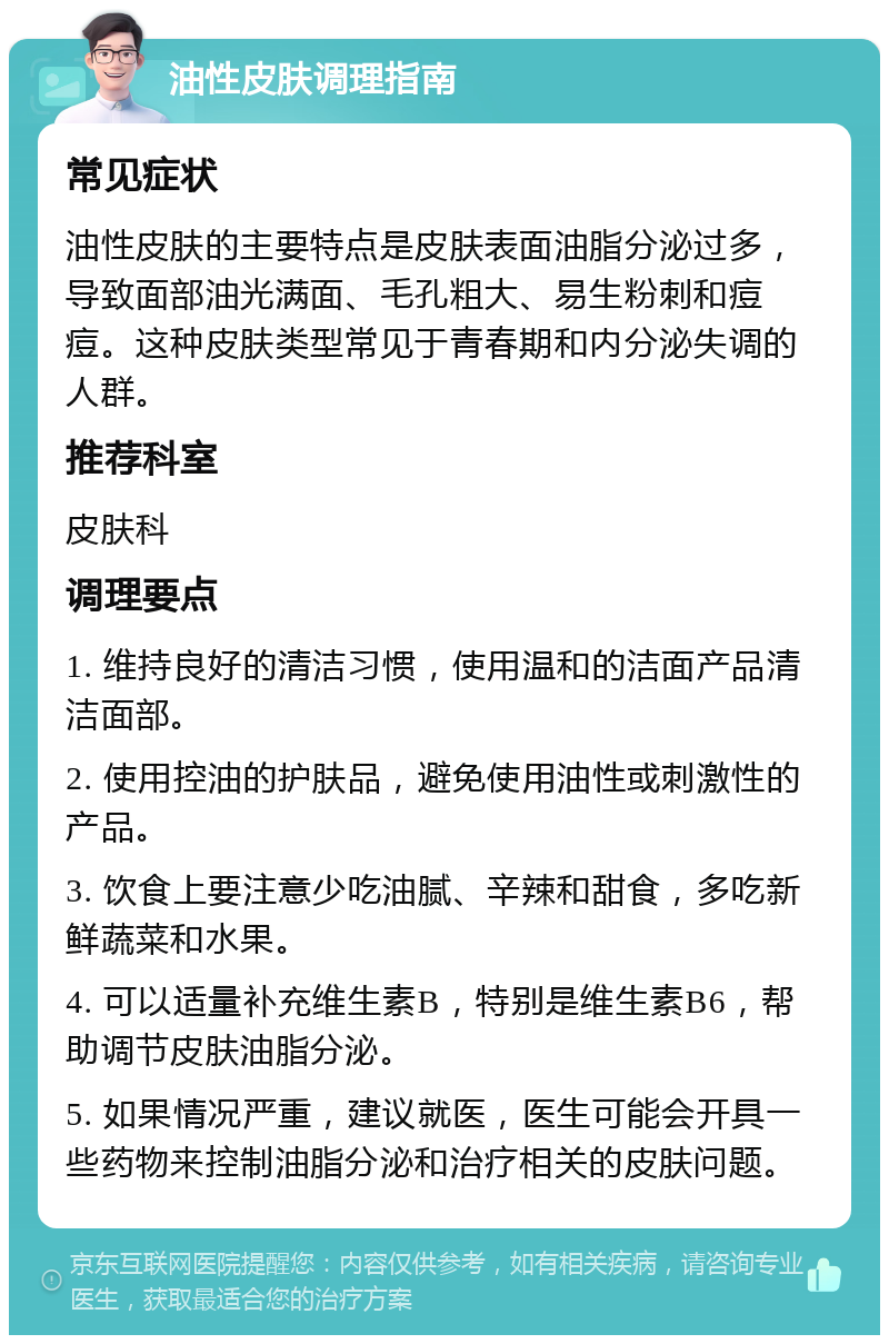 油性皮肤调理指南 常见症状 油性皮肤的主要特点是皮肤表面油脂分泌过多，导致面部油光满面、毛孔粗大、易生粉刺和痘痘。这种皮肤类型常见于青春期和内分泌失调的人群。 推荐科室 皮肤科 调理要点 1. 维持良好的清洁习惯，使用温和的洁面产品清洁面部。 2. 使用控油的护肤品，避免使用油性或刺激性的产品。 3. 饮食上要注意少吃油腻、辛辣和甜食，多吃新鲜蔬菜和水果。 4. 可以适量补充维生素B，特别是维生素B6，帮助调节皮肤油脂分泌。 5. 如果情况严重，建议就医，医生可能会开具一些药物来控制油脂分泌和治疗相关的皮肤问题。