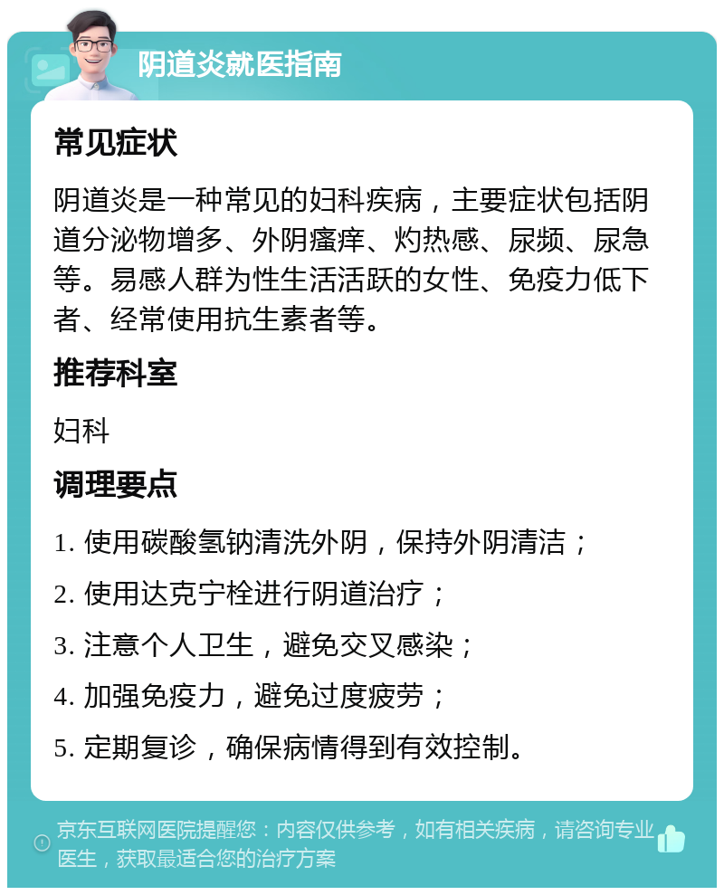 阴道炎就医指南 常见症状 阴道炎是一种常见的妇科疾病，主要症状包括阴道分泌物增多、外阴瘙痒、灼热感、尿频、尿急等。易感人群为性生活活跃的女性、免疫力低下者、经常使用抗生素者等。 推荐科室 妇科 调理要点 1. 使用碳酸氢钠清洗外阴，保持外阴清洁； 2. 使用达克宁栓进行阴道治疗； 3. 注意个人卫生，避免交叉感染； 4. 加强免疫力，避免过度疲劳； 5. 定期复诊，确保病情得到有效控制。