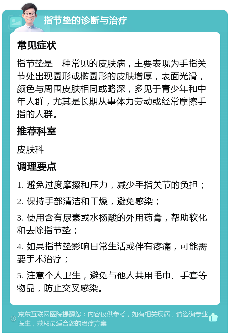 指节垫的诊断与治疗 常见症状 指节垫是一种常见的皮肤病，主要表现为手指关节处出现圆形或椭圆形的皮肤增厚，表面光滑，颜色与周围皮肤相同或略深，多见于青少年和中年人群，尤其是长期从事体力劳动或经常摩擦手指的人群。 推荐科室 皮肤科 调理要点 1. 避免过度摩擦和压力，减少手指关节的负担； 2. 保持手部清洁和干燥，避免感染； 3. 使用含有尿素或水杨酸的外用药膏，帮助软化和去除指节垫； 4. 如果指节垫影响日常生活或伴有疼痛，可能需要手术治疗； 5. 注意个人卫生，避免与他人共用毛巾、手套等物品，防止交叉感染。